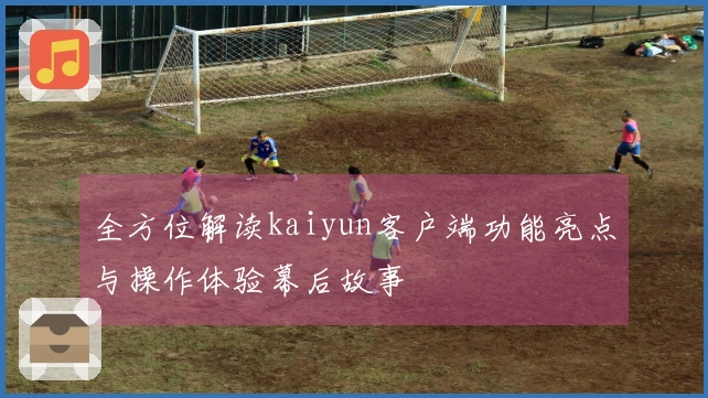 全方位解读kaiyun客户端功能亮点与操作体验幕后故事